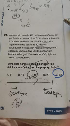 DOĞA KOLEJİ
om.
IĞI
69
2
105-92
18
15
A) 6
21. Aralarındaki mesafe 420 metre olan doğrusal bir
yol üzerinde bulunan A ve B noktalarında bulunan
iki sporcudan birinin hızı dakikada 30 metre
diğerinin hızı ise dakikada 40 metredir.
Bulundukları noktalardan h