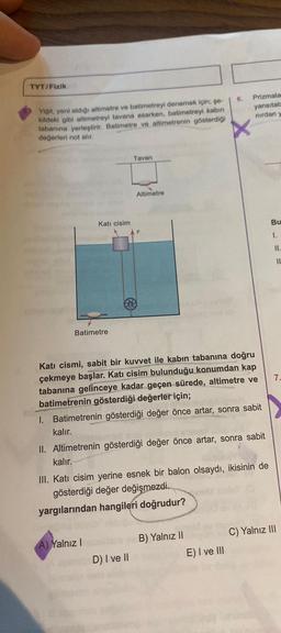 TYT/Fizik
Yiğit, yeni aldığı altimetre ve batimetreyi denemek için; şe-
kildeki gibi altimetreyi tavana asarken, batimetreyi kabin
tabanına yerleştirir. Batimetre ve altimetrenin gösterdiği
değerleri not alır.
Kati cisim
Batimetre
A) Yalnız I
Tavan
D) I ve II
Altimetre
Katı cismi, sabit bir kuvvet ile kabın tabanına doğru
çekmeye başlar. Katı cisim bulunduğu konumdan kap
tabanına gelinceye kadar geçen sürede, altimetre ve
batimetrenin gösterdiği değerler için;
I. Batimetrenin gösterdiği değer önce artar, sonra sabit
kalır.
II. Altimetrenin gösterdiği değer önce artar, sonra sabit
kalır.
III. Kati cisim yerine esnek bir balon olsaydı, ikisinin de
gösterdiği değer değişmezdi.
yargılarından hangileri doğrudur?
B) Yalnız II
6.
E) I ve III
Prizmala
yansıtab
nırdan y
Bu
1.
11.
11
7.
C) Yalnız III