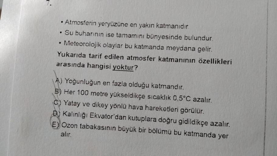 ●
.
.
Atmosferin yeryüzüne en yakın katmanıdır.
Su buharının ise tamamını bünyesinde bulundur.
Meteorolojik olaylar bu katmanda meydana gelir.
Yukarıda tarif edilen atmosfer katmanının özellikleri
arasında hangisi yoktur?
A) Yoğunluğun en fazla olduğu katm