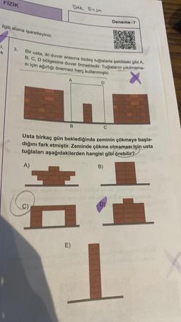 FİZİK
ilgili alana işaretleyiniz.
21,
k
3.
Bir usta, iki duvar arasına özdeş tuğlalarla şekildeki gibi A,
B, C, D bölgesine duvar örmektedir. Tuğlaların yıkılmama-
si için ağırlığı önemsiz harç kullanmıştır.
A)
S
5dk 54sn
C)
A
B C
smisiool Tipslives
Usta birkaç gün beklediğinde zeminin çökmeye başla-
dığını fark etmiştir. Zeminde çökme olmaması için usta
tuğlaları aşağıdakilerden hangisi gibi örebilir?
E)
D
Deneme-7
B)
ob uonto torbi
od 0 oy chiesa
D)