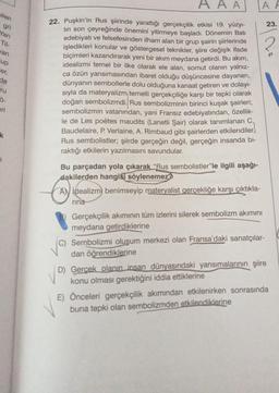 pilen
gri
Yan
Til-
wan
up
er,
de
ru
Ö-
eri
k
AAA
22. Puşkin'in Rus şiirinde yarattığı gerçekçilik etkisi 19. yüzyı-
lin son çeyreğinde önemini yitirmeye başladı. Dönemin Batı
edebiyatı ve felsefesinden ilham alan bir grup şairin şiirlerinde
işledikleri konular ve göstergesel teknikler, şiire değişik ifade
biçimleri kazandırarak yeni bir akım meydana getirdi. Bu akım,
idealizmi temel bir ilke olarak ele alan, somut olanın yalnız-
ca özün yansımasından ibaret olduğu düşüncesine dayanan,
dünyanın sembollerle dolu olduğuna kanaat getiren ve dolayı-
sıyla da materyalizm temelli gerçekçiliğe karşı bir tepki olarak
doğan sembolizmdi. Rus sembolizminin birinci kuşak şairleri;
sembolizmin vatanından, yani Fransız edebiyatından, özellik-
le de Les poètes maudits (Lanetli Şair) olarak tanımlanan C.
Baudelaire, P. Verlaine, A. Rimbaud gibi şairlerden etkilendiler.
Rus sembolistler; şiirde gerçeğin değil, gerçeğin insanda bi-
raktığı etkilerin yazılmasını savundular.
Bu parçadan yola çıkarak "Rus sembolistler"le ilgili aşağı-
dakilerden hangisi söylenemez?
AN idealizm) benimseyip materyalist gerçekliğe karşı çıktıkla-
rina
A F
Gerçekçilik akımının tüm izlerini silerek sembolizm akımını
meydana getirdiklerine
(C) Sembolizmi oluşum merkezi olan Fransa'daki sanatçılar-
dan öğrendiklerine
D) Gerçek olanın insan dünyasındaki yansımalarının şiire
konu olması gerektiğini iddia ettiklerine
23.
E) Önceleri gerçekçilik akımından etkilenirken sonrasında
buna tepki olan sembolizmden etkilendiklerine