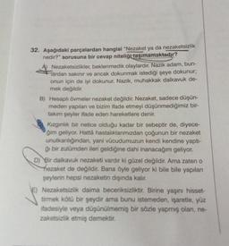 32. Aşağıdaki parçalardan hangisi "Nezaket ya da nezaketsizlik
nedir?" sorusuna bir cevap niteliği taşımamaktadır?
A) Nezaketsizlikler, beklenmedik olaylardır. Nazik adam, bun-
lardan sakınır ve ancak dokunmak istediği şeye dokunur;
onun için de iyi dokunur. Nazik, muhakkak dalkavuk de-
mek değildir.
B) Hesaplı övmeler nezaket değildir. Nezaket, sadece düşün-
meden yapılan ve bizim ifade etmeyi düşünmediğimiz bir-
takım şeyler ifade eden hareketlere denir.
Kızgınlık bir netice olduğu kadar bir sebeptir de, diyece-
ğim geliyor. Hattâ hastalıklarımızdan çoğunun bir nezaket
unutkanlığından, yani vücudumuzun kendi kendine yaptı-
ğı bir zulümden ileri geldiğine dahi inanacağım geliyor.
D) Bir dalkavuk nezaketi vardır ki güzel değildir. Ama zaten o
nezaket de değildir. Bana öyle geliyor ki bile bile yapılan
şeylerin hepsi nezaketin dışında kalır.
E) Nezaketsizlik daima beceriksizliktir. Birine yaşını hisset-
tirmek kötü bir şeydir ama bunu istemeden, işaretle, yüz
ifadesiyle veya düşünülmemiş bir sözle yapmış olan, ne-
zaketsizlik etmiş demektir.