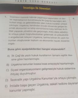 1.
TARIH
SORU BANKASI
İnsanlığın İlk Dönemleri
İnsanların topluluk hâlinde yaşamaya başlamaları ve dev-
let teşkilatlarının kurulmasıyla İlk Çağ'da kaynağını akıl,
kutsal kitap ve geleneklerden alan hukuk kuralları ortaya
çıkmıştır. Urgakina, kendinden önceki dönemde gelişen ta-
pinak ekonomisi ve rahip sömürüsüne karşı tarihteki ilk ih-
tilali yaparak yönetimi ele geçirmiştir. Kötü idare sebebiy-
le ortaya çıkan hoşnutsuzlukları gidermek ve yolsuzlukla-
ri engellemek isteyen Urgakina, tarihte bilinen ilk yazılı ka-
nunları oluşturarak toplum ve ekonomik hayatı düzenle-
miştir.
Buna göre aşağıdakilerden hangisi söylenebilir?
A) İlk Çağ'da yazılı hukuk kurallarının tamamı eşitlik ilke-
sine göre hazırlanmıştır.
B) Urgakina kanunları kısasa kısas anlayışıyla hazırlanmıştır.
C) Siyasi organizasyonların gelişmesiyle hukuk sistemine
ihtiyaç duyulmuştur.
D) Teokratik yapı Urgakina Kanunları'yla ortaya çıkmıştır.
E) İhtilalle başa geçen Urgakina, askerî tedbire dayanan
kanunlar yapmıştır.