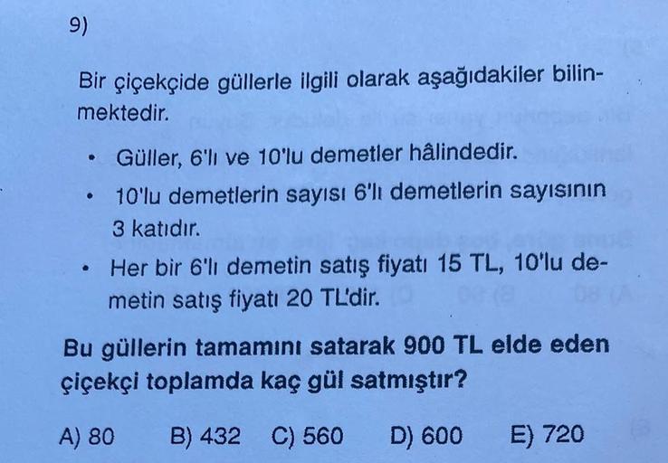 9)
Bir çiçekçide güllerle ilgili olarak aşağıdakiler bilin-
mektedir.
• Güller, 6'lı ve 10'lu demetler hâlindedir.
10'lu demetlerin sayısı 6'lı demetlerin sayısının
3 katıdır.
●
Her bir 6'lı demetin satış fiyatı 15 TL, 10'lu de-
metin satış fiyatı 20 TL'di