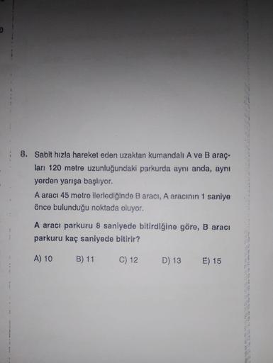 8. Sabit hızla hareket eden uzaktan kumandalı A ve B araç-
ları 120 metre uzunluğundaki parkurda aynı anda, aynı
yerden yarışa başlıyor.
A aracı 45 metre ilerlediğinde B aracı, A aracının 1 saniye
önce bulunduğu noktada oluyor.
A aracı parkuru 8 saniyede b