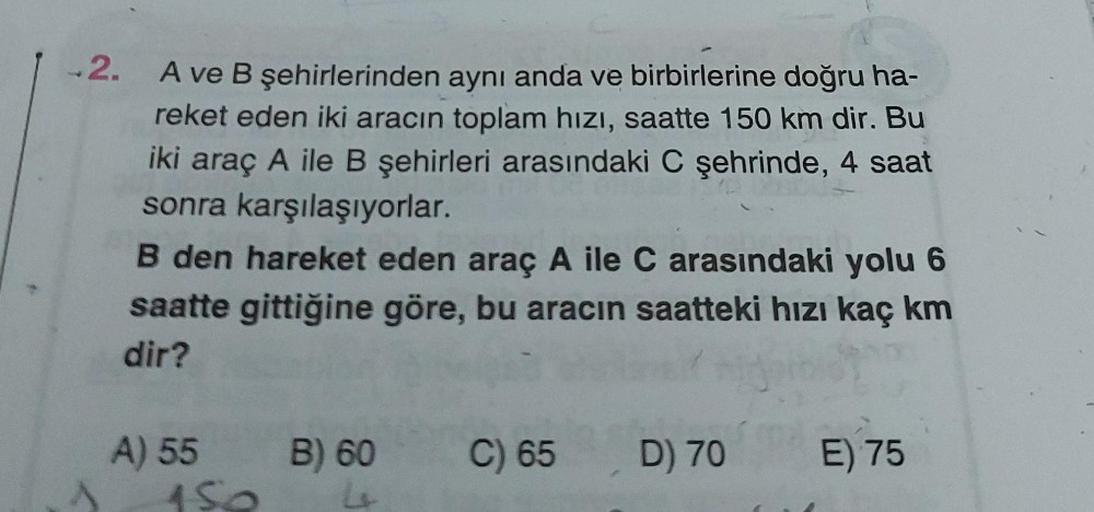 -2.
A ve B şehirlerinden aynı anda ve birbirlerine doğru ha-
reket eden iki aracın toplam hızı, saatte 150 km dir. Bu
iki araç A ile B şehirleri arasındaki C şehrinde, 4 saat
sonra karşılaşıyorlar.
B den hareket eden araç A ile C arasındaki yolu 6
saatte g