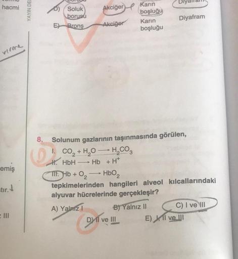 hacmi
virme
emiş
=tir.
= Ill
YAYIN DE
D) Soluk
borusu
E) Brons
CO₂ + H₂O
CO,+H,O
2
Akciğer Karın
boşluğu
Akciğer
1
8. Solunum gazlarının taşınmasında görülen,
10%
H₂CO3
Karin
boşluğu
Diyafram
H. HbH - Hb +H*
Tif. Hb + 0₂
HbO2
tepkimelerinden hangileri alve