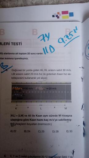 B
LERİ TESTİ
20) alanlarına ait toplam 20 soru vardır.
lan kısmına işaretleyiniz.
3
K
B
Doğrusal bir yolda giden Ali, KL arasını sabit 30 m/s,
LM arasını sabit 20 m/s hız ile giderken Kaan hız sa-
bitleyicisini kullanarak yol alıyor.
A) 22
30 m/s
X
74
11D
