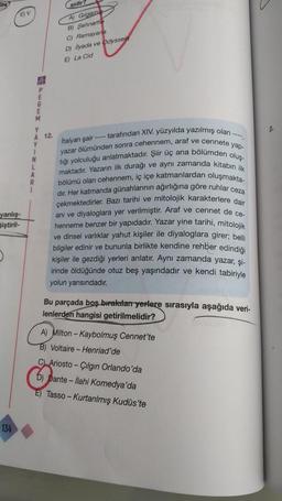 EV
yanlış-
Siştiril-
134
E
M
Y
A
1
N
L
A
sidir?
A) Gilgamis
B) Sehname
C) Ramayari
D) Ilyada ve Odyssei
E) La Cid
12.
Italyan şair ---- tarafından XIV. yüzyılda yazılmış olan
yazar ölümünden sonra cehennem, araf ve cennete yap-
tığı yolculuğu anlatmaktadır. Şiir üç ana bölümden oluş-
maktadır. Yazarın ilk durağı ve aynı zamanda kitabın ilk
bölümü olan cehennem, iç içe katmanlardan oluşmakta-
dir. Her katmanda günahlarının ağırlığına göre ruhlar ceza
çekmektedirler. Bazı tarihi ve mitolojik karakterlere dair
anı ve diyaloglara yer verilmiştir. Araf ve cennet de ce-
henneme benzer bir yapıdadır. Yazar yine tarihi, mitolojik
ve dinsel varlıklar yahut kişiler ile diyaloglara girer; belli
bilgiler edinir ve bununla birlikte kendine rehber edindiği
kişiler ile gezdiği yerleri anlatır. Aynı zamanda yazar, şi-
irinde öldüğünde otuz beş yaşındadır ve kendi tabiriyle
yolun yarısındadır.
Bu parçada boş bırakılan yerlere sırasıyla aşağıda veri-
lenlerden hangisi getirilmelidir?
A) Milton-Kaybolmuş Cennet'te
B) Voltaire - Henriad'de
C) Ariosto-Çılgın Orlando'da
5) pante-İlahi Komedya'da
E) Tasso-Kurtarılmış Kudüs'te