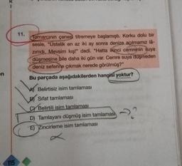 en
115
11.
Tomarcının çenesi titremeye başlamıştı. Korku dolu bir
sesle, "Üstelik en az iki ay sonra denize açılmamız lâ-
zımdı. Mevsim kış!" dedi. "Hatta ikinci cemrenin suya
düşmesine bile daha iki gün var. Cemre suya düşmeden
deniz seferine çıkmak nerede görülmüş?"
Bu parçada aşağıdakilerden hangisi yoktur?
A) Belirtisiz isim tamlaması
BSifat tamlaması
CYBelirtili isim tamlaması
D) Tamlayanı düşmüş isim tamlaması
E) Zincirleme isim tamlaması
22