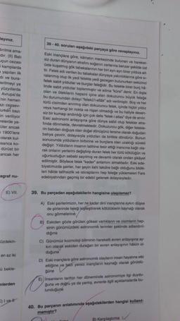 Mayınız.
dinima ama-
dır. (II) Bati
uçun cezası
kamplarda
a yapılan ilk
di ve bura-
erilmeyi ya
yüzyıllarda
Avrupa'da
"nin hemen
azı cezaev-
lurken bazı
in veriliyor
relerde ya-
üler ancak
a 1900'lere
olarak kul-
esanca ko-
dürüst bir
ancak her
agraf nu-
E) VII.
üzdekin-
en az iki
û bekle-
nlerden
C) I vel
39-40. soruları aşağıdaki parçaya göre cevaplayınız.
Eski inançlara göre, kâinatın merkezinde bulunan ve hareket-
siz duran dünyanın etrafını soğanın zarlarına benzer şekilde üst
üste kuşatmış gök tabakalanının her biri aynı ayn birer yıldıza ait-
tir. Felek adı verilen bu tabakalar dünyaya yakınlıklarına göre si-
ralanmış olup ilk yedi felekte yedi gezegen bulunurken sekizinci
felek sabit yıldızlar ve burçlar feleğidir. Bu felekte birer burç hå-
linde sabit yıldızlar toplanmıştır ve adina "kürsi" denir. En dişta
olan ve ötekilerin hepsini içine alan dokuzuncu büyük feleğe
bu durumundan dolayı "Telekül-ellák" adı v
-ellák" adı verilmiştir. Boş ve
türlü cisimden arınmış olan dokuzuncu felek, i
ve her
veya herhangi bir nokta ve nişan olma
içinde hiçbir yıldız
olmadığı ve
siz bir kumaşı andırdığı için çok defa "felek-i atlas" diye de anılır.
haliyle desen-
Eski astronomi anlayışına göre dünya sabit olup felekler etra-
fında dönmekte, devretmektedir. Dokuzuncu gök, diğer felekle-
rin batıdan doğuya olan doğal dönüşünü tersine olarak doğudan
batıya çevirir, dolayısıyla yıldızları da birlikte döndürür. Bunun
sonucunda yıldızların birbirine ve burçlara olan uzaklığı sürekli
değişir. Yıldızların insanın talihine tesir ettiği inancına bağlı ola-
rak onların yerlerini değiştirip duran felek her türlü kötülüğün ve
uğursuzluğun sebebi sayılmış ve devamlı olarak ondan şikâyet
edilmiştir. Böylece felek "kader" anlamını almaktadır. Eski ede-
biyatımızda şairler, her şeyin ilahi takdire bağlı olduğunu bildik-
leri hâlde talihsizlik ve istiraplanını hep feleğe yüklemeleri Fars
edebiyatından geçmiş bir edebî gelenek dolayısıyladır.
39. Bu parçadan aşağıdakilerin hangisine ulaşılamaz?
A) Eski şairlerimizin, her ne kadar dini inançlarına aykını düşse
de şiirlerinde feleği kişileştirerek kötülüklerin kaynağı olarak
onu görmelerine
B) Eskiden gözle görülen göksel varlıkların ve cisimlerin hep-
sinin günümüzdeki astronomik terimler şeklinde adlandınl-
diğina
C) Günümüz kozmoloji biliminin hareketli evren anlayışına ay-
kırı olarak eskiden durağan bir evren anlayışının hakim ol-
duğuna
D) Eski inançlara göre astronomik olayların insan hayatına etki
ettiğine ve bazı yersiz inançların kaynağı olarak görüldü
güne
E)) Insanların tarihin her döneminde astronomiye ilgi duydu-
guna ve doğru ya da yanlış, evrenle ilgili açıklamalarda bu-
lunduğuna
40. Bu parçanın anlatımında aşağıdakilerden hangisi kullanıl-
mamıştır?
B) Karşılaştırma