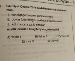 1. İslamiyet Öncesi Türk devletlerinin kısa ömürlü ol
ması,
I. konargöçer yaşamı benimsemeleri, onani us
II. boylar federasyonu şeklinde örgütlenmeleri,
III. kut inancına sahip olmaları
T
özelliklerinden hangileriyle açıklanabilir?
A) Yalnız I
Dunyasi-11
D) II ve III
B) Yalnız II
C) Yalnız III
HO
E) I, II ve III
niničotai nert mins