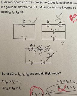 İç direnci önemsiz özdeş üreteç ve özdeş lambalarla kuru-
lan şekildeki devrelerde K, L, M lambalarının ışık verme sü-
releri t t t dir.
K
www
+
MN
3
www
www.
E) >> K
2
Buna göre; tk, t₁, tm arasındaki ilişki nedir?
A) tm > tk > tL
C) tk > tm > L
Ber
B) t > t > M
D₁ => K