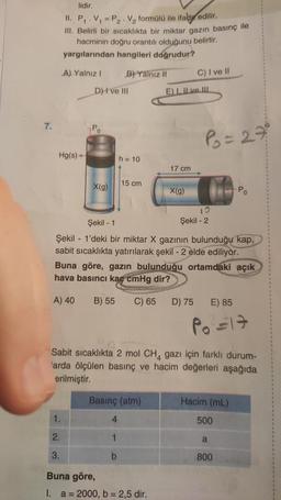 7.
lidir.
II. P₁.V₁ = P₂. V₂ formülü ile ifade edilir.
III. Belirli bir sıcaklıkta bir miktar gazın basınç ile
hacminin doğru orantılı olduğunu belirtir.
yargılarından hangileri doğrudur?
A) Yalnız I
B) Yalnız II
Hg(s)
D) I ve III
1.
2.
3.
X(g)
h = 10
15 cm
4
1
b
Basınç (atm)
E) I. II ve III
17 cm
Buna göre,
I. a = 2000, b = 2,5 dir.
X(g)
C) I ve Il
Şekil - 1
Şekil 1'deki bir miktar X gazının bulunduğu kap,
sabit sıcaklıkta yatırılarak şekil - 2 elde ediliyor.
Buna göre, gazın bulunduğu ortamdaki açık
hava basıncı kaç cmHg dir?
A) 40 B) 55 C) 65
P₂ = 27°
10
Şekil - 2
D) 75
Sabit sıcaklıkta 2 mol CH4 gazı için farklı durum-
'arda ölçülen basınç ve hacim değerleri aşağıda
erilmiştir.
E) 85
P₁ =17
Hacim (ml)
-Po
500
a
800