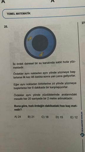 A
TEMEL MATEMATİK
25.
İki ördek dairesel bir su kanalında sabit hızla yüz-
mektedir.
Ördekler aynı noktadan aynı yönde yüzmeye baş-
larlarsa ilk kez 48 dakika sonra yan yana geliyorlar.
Eğer aynı noktadan birbirlerine zıt yönde yüzmeye
başlarlarsa her 8 da