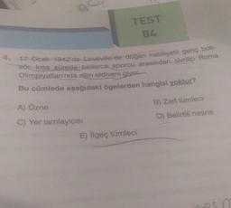 TEST
04
4. 17-Ocak 1942'de Lousville'de doğan kabiliyetli genç bok-
sör, kısa sürede binlerce sporcu arasından sivrilip Roma
Olimpiyatları'nda altın eldiveni giver
Bu cümlede aşağıdaki ögelerden hangisi yoktur?
A) Özne
C) Yer tamlayıcısı
E) İlgeç tümleci
B) Zarf tümleci
D) Belirtili nesne
esp