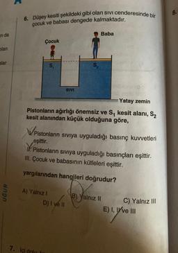 nda
blan
alar
UĞUR
6. Düşey kesiti şekildeki gibi olan sivi cenderesinde bir
çocuk ve babası dengede kalmaktadır.
Çocuk
Ypis
S₁
Yatay zemin
Pistonların ağırlığı önemsiz ve S₁ kesit alanı, S₂
kesit alanından küçük olduğuna göre,
A) Yalnız I
7. İçi dolu l
SIVI
WPistonların sıvıya uyguladığı basınç kuvvetleri
eşittir.
S₂
Baba
Pistonların sıvıya uyguladığı basınçları eşittir.
III. Çocuk ve babasının kütleleri eşittir.
yargılarından hangileri doğrudur?
D) I ve II
B) Yalnız II
C) Yalnız III
E) I, I've III
8.