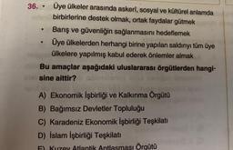 36. Üye ülkeler arasında askerî, sosyal ve kültürel anlamda
birbirlerine destek olmak, ortak faydalar gütmek
●
●
·
Barış ve güvenliğin sağlanmasını hedeflemek
Üye ülkelerden herhangi birine yapılan saldırıyı tüm üye
ülkelere yapılmış kabul ederek önlemler almak
Bu amaçlar aşağıdaki uluslararası örgütlerden hangi-
sine aittir?
A) Ekonomik İşbirliği ve Kalkınma Örgütü
B) Bağımsız Devletler Topluluğu
C) Karadeniz Ekonomik İşbirliği Teşkilatı
D) İslam İşbirliği Teşkilatı
Atlantik Antlasması Örgütü