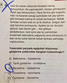 a g 9
Issız bir sokak ortasında kimsesiz kalmış
duruyordum. Ne yapmalıydım, nereye gitmeliydim
hiçbir şey bilmiyordum. Hava da buz gibi soğuktu.
Issiz ve karanlık sokağı aydınlatan tek şey benim
gibi kimsesiz kalmış bir sokak lambasıydı. Sokak
lambası ve ben artık en iyi iki dosttuk. Solgun sarı
ışığı benzimi andırıyordu. Ayakta da zor duruyor
gibiydi, tıpkı benim gibi... Kar gittikçe
şiddetleniyor, beni içine alıp bu yalnızlıktan
kurtarmak istercesine yağıyordu ama bilmiyordu ki
ben ve bu soluk benizli sokak lambası yalnızlığa
mahkumduk.
Yukarıdaki parçada aşağıdaki düşünceyi
geliştirme yollarından hangileri kullanılmıştır?
A) Betimleme - kişileştirme
B) Tanık gösterme - örnekleme
C Benzetme - kişileştirme
D) Örnekleme - tanımlama
E) Öyküleme - benzetme