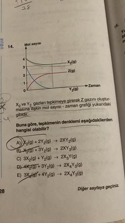 UĞUR
*
28
14.
28
Mol sayısı
4
3
2
1
0
-X₂(g)
Z(g)
Y₂(g)
Zaman
X₂ ve Y₂ gazları tepkimeye girerek Z gazını oluştur-
masına ilişkin mol sayısı - zaman grafiği yukarıdaki
gibidir.
Buna göre, tepkimenin denklemi aşağıdakilerden
hangisi olabilir?
A) X₂(g) + 2Y₂(g) → 2XY2(g)
B) X₂(g) + 3Y₂(g) → 2XY 3(g)
C) 3X₂(g) + Y₂(g) → 2X3Y(g)
D) 4X2(g) + 3Y₂(g) → 2X4Y3(g)
E) 3X₂(g) +4Y2(g) → 2X4Y3(9)
16.
Diğer sayfaya geçiniz.
bi