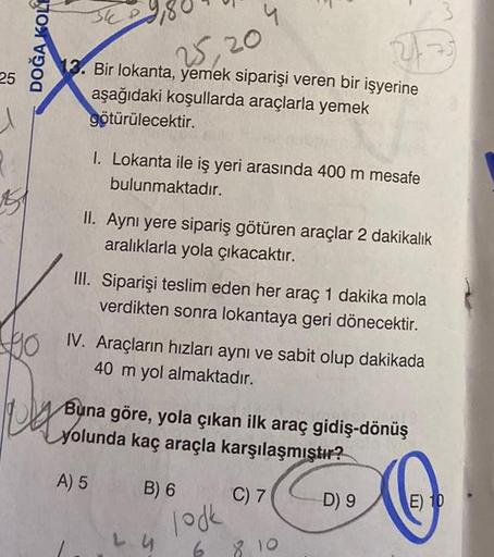 25
DOĞA KOLE
90
34 P
25,20
13. Bir lokanta, yemek siparişi veren bir işyerine
aşağıdaki koşullarda araçlarla yemek
götürülecektir.
1. Lokanta ile iş yeri arasında 400 m mesafe
bulunmaktadır.
II. Aynı yere sipariş götüren araçlar 2 dakikalık
aralıklarla yol