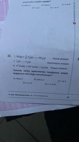 22.
yargılarından hangileri yanlıştır?
A) Yalnız II
B) Yalnız I
D) I ve II
A) Yalnız I
I. NO(g) + O₂(g) →→→ NO₂(g)
2
Yanma entalpisi
II. I₂(k) →→→ 1₂(g)
Süblimleşme entalpisi
III. H*(suda) + OH (suda) → H₂O(s) Oluşum entalpisi
Yukarıda verilen tepkimelerden hangilerinin entalpi
değişiminin türü doğru tanımlanmıştır?
B) Yalnız II
D) II ve III
E) I ve Ill
E) I, II ve III
11. Sınıf YKS Deneme Sınavı-6 / Alan Yeterlilik Testi
C) II ve III
C) I ve II
36
FEN BİLİMLERİ YAYINLARI -
2