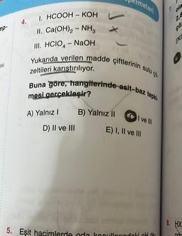 ep-
(s)
I. HCOOH – KOH
II. Ca(OH)2 - NH3
III. HCIO4-NaOH
Yukarıda verilen madde çiftlerinin sulu ço
Buna göre, hangilerinde asit-baz tepki.
zeltileri karıştırılıyor.
mesi gerçekleşir?
4.
A) Yalnız I
D) II ve III
imeleri
B) Yalnız II
I ve III
E) I, II ve III
5. Eşit hacimlerde oda kocullarındaki pH de-
ola
2,8
çö
(KC
8. HX
nd-