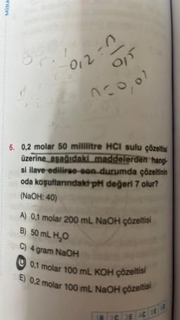 MIRA
or.
-0
9₁5
n=0,01
1012:
6. 0,2 molar 50 mililitre HCI sulu çözeltisi
üzerine aşağıdaki maddelerden hangi-
si ilave ediliroo-son durumda çözeltinin
oda koşullarındaki pH değeri 7 olur?
(NaOH: 40)
A) 0,1 molar 200 mL NaOH çözeltisi
B) 50 mL H₂O
C) 4 gram NaOH
0,1 molar 100 mL KOH çözeltisi
E) 0,2 molar 100 mL NaOH çözeltisi
18 2C 3E 4C 5E0
SE