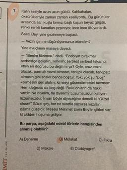 YAYINLARI
LIWI
7.
Kalın sesiyle uzun uzun güldü. Kahkahaları,
öksürükleriyle zaman zaman kesiliyordu. Bu gürültüler
arasında sarı kuşla kırmızı başlı kuşun beyaz göğsü,
renkli renkli kanatları çırpınıyor, ince ince ötüyorlardı.
Sezai Bey, yine gezinmeye başladı.
1
- Vezin için ne düşünüyorsunuz efendim?
Yine avuçlarını masaya dayadı:
"Benim fikrimce." dedi. "Edebiyat bırakmalı
serbestçe gelişsin, ilerlesin; serbest serbest tekamül
etsin en doğrusu bu değil mi ya? Öyle, aruz vezni
olacak, parmak vezni olmasın, terkipli olacak, terkipsiz
olmasın gibi sözler bence boştur. Yok, yok şu "boş"
kelimesini geri alalım; kimseyi gücendirmesini sevmem.
Hem doğrusu da boş değil. Belki onların da hakkı
vardır. Ne diyelim, ne diyelim? Lüzumsuzdur, katiyen
lüzumsuzdur. İnsan böyle diyeceğine demeli ki "Güzel
olsun!" Güzel şey, her ne suretle yazılırsa yazılsın
daima güzeldir. Mesela Mehmet Emin Bey'in şiirleri var
ki cidden hoşuma gidiyor.
-
Bu parça, aşağıdaki edebî türlerin hangisinden
alınmış olabilir?
A) Deneme
D) Makale
B) Mülakat
E) Otobiyografi
C) Fıkra