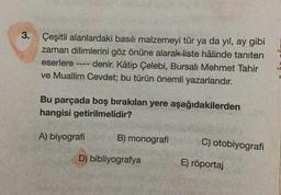 3.
Çeşitli alanlardaki basılı malzemeyi tür ya da yıl, ay gibi
zaman dilimlerini göz önüne alarak liste hâlinde tanıtan
eserlere denir. Kâtip Çelebi, Bursalı Mehmet Tahir
ve Muallim Cevdet; bu türün önemli yazarlarıdır.
Bu parçada boş bırakılan yere aşağıdakilerden
hangisi getirilmelidir?
A) biyografi
B) monografi
D) bibliyografya
C) otobiyografi
E) röportaj