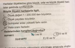 Haritalar ölçeklerine göre büyük, orta ve küçük ölçekli hari-
talar şeklinde sınıflandırılır.
Büyük ölçekli haritalarla ilgili,
I. Ölçek değeri 1/200.000'den büyüktür.
11 Ölçek paydası büyüktür.
Izohipsler arası yükselti farkı azdır.
IV. Hata oranı fazladır.
ifadelerinden hangileri doğrudur?
Atvell
B) I ve III
DHH ve TV
E) III ve IV
C) II ve III
el
oğudoki haritada yatırımların artırılması amacıyla oluştu-