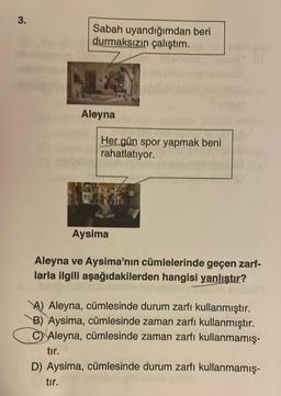 3.
Sabah uyandığımdan beri
durmaksızın çalıştım.
Aleyna
Her gün spor yapmak beni
rahatlatıyor.
Aysima
Aleyna ve Aysima'nın cümlelerinde geçen zarf-
larla ilgili aşağıdakilerden hangisi yanlıştır?
Aleyna, cümlesinde durum zarfı kullanmıştır.
B) Aysima, cümlesinde zaman zarfı kullanmıştır.
C Aleyna, cümlesinde zaman zarfı kullanmamış-
tır.
D) Aysima, cümlesinde durum zarfı kullanmamış-
tır.