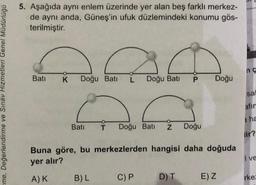 me, Değerlendirme ve Sınav Hizmetleri Genel Müdürlüğü
5. Aşağıda aynı enlem üzerinde yer alan beş farklı merkez-
de aynı anda, Güneş'in ufuk düzlemindeki konumu gös-
terilmiştir.
AGA
Doğu Bati L Doğu Bati P
Batı K
Batı
T Doğu Batı Z Doğu
Buna göre, bu merkezlerden hangisi daha doğuda
yer alır?
A) K
B) L
C) P
Doğu
D) T
E) Z
sal
afir
a ha
lir?
I ve
rke: