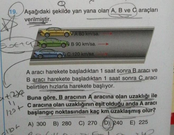 e
19. Aşağıdaki şekilde yan yana olan A, B ve Caraçları
verilmiştir.
Botta
x+12/2
11
122+
2104
B
A 80 km/sa.
B 90 km/sa.
C 120 km/sa.
A aracı harekete başladıktan 1 saat sonra B aracı ve
B aracı harekete başladıktan 1 saat sonra C aracı
belirtilen hızlarla