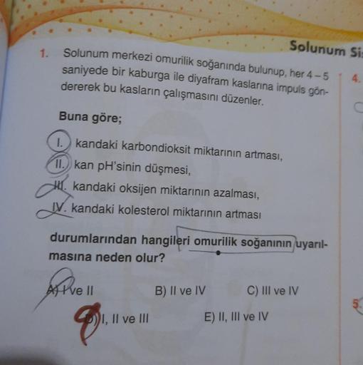 1.
Solunum merkezi omurilik soğanında bulunup, her 4-5
saniyede bir kaburga ile diyafram kaslarına impuls gön-
dererek bu kasların çalışmasını düzenler.
Buna göre;
I. kandaki karbondioksit miktarının artması,
11. kan pH'sinin düşmesi,
kandaki oksijen mikta