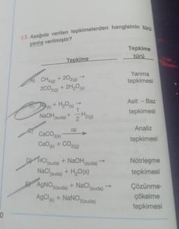 10
13. Aşağıda verilen tepkimelerden hangisinin türü
yanlış verilmiştir?
CH4(g)
2CO2(g)
Na (k)
Tepkime
+ 20 2(g)
+ 2H₂O(s)
+ H₂O (s)
1
NaOH(suda) + H2(g)
2
ISI
CaCO3(k)
CaOk) + CO2(g)
DHCl (suda) + NaOH
NaCl (suda) + H₂O(s)
(suda)
AgNO3(suda) + NaCl (suda)
AgCl (k) + NaNO3(suda)
Tepkime
türü
Yanma
tepkimesi
Asit - Baz
tepkimesi
Analiz
tepkimesi
Nötrleşme
tepkimesi
Çözünme-
çökelme
tepkimesi