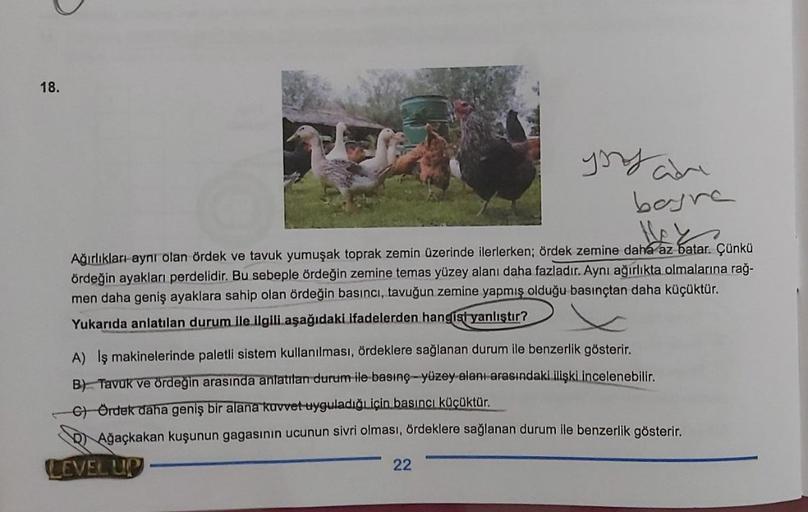 18.
bayra
Ağırlıkları aynı olan ördek ve tavuk yumuşak toprak zemin üzerinde ilerlerken; ördek zemine daha az batar. Çünkü
ördeğin ayakları perdelidir. Bu sebeple ördeğin zemine temas yüzey alanı daha fazladır. Aynı ağırlıkta olmalarına rağ-
men daha geniş
