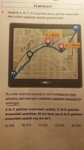 6.
PLM/003/21
Aşağıda A, B, C ve D şehirleri ile bu şehirler arasındaki
kara yolları aşağıdaki şekilde gösterilmiştir.
X+ 5
E... 88 km
D
1
A... 196 km
A
Bu yollar üzerinde bulunan C ve D noktalarının bazı
şehirlere olan kara yolu uzaklıkları şekildeki tabe