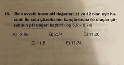 16. Bir kuvvetli bazın pH değerleri 11 ve 12 olan eşit ha-
cimli iki sulu çözeltisinin karıştırılması ile oluşan çö-
zeltinin pH değeri kaçtır? (log 5,5 = 0,74)
A) 2,26
B) 2,74
C) 11,26
D) 11,5
E) 11,74
103