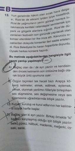 BE
13. Yurt genelinde hâkim olan sıcak hava dalga-
SI, Rize'de de etkisini iyiden iyiye hissettirdi.
Rize'de yağmurların yerini güneşli havaya bi-
rakmasıyla kentteki vatandaşlar serinlemek için
park ve gölgelik alanlara sığındı. Rize'de dü-
zenlenen festi