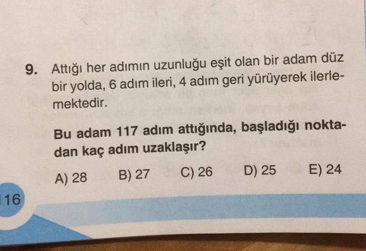 16
9. Attığı her adımın uzunluğu eşit olan bir adam düz
bir yolda, 6 adım ileri, 4 adım geri yürüyerek ilerle-
mektedir.
Bu adam 117 adım attığında, başladığı nokta-
dan kaç adım uzaklaşır?
A) 28
B) 27
C) 26
D) 25
E) 24