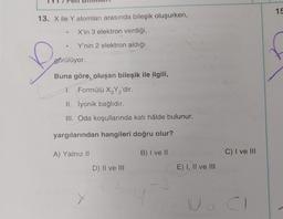 13. X ile Y atomları arasında bileşik oluşurken,
X'in 3 elektron verdiği,
Y'nin 2 elektron aldığı
f
●
görülüyor.
Buna göre, oluşan bileşik ile ilgili,
1. Formülü X3Y₂'dir.
32
II. İyonik bağlıdır.
III. Oda koşullarında katı hâlde bulunur.
yargılarından hangileri doğru olur?
B) I ve II
A) Yalnız II
D) II ve III
3
E) I, II ve III
C) I ve III
No CI
15