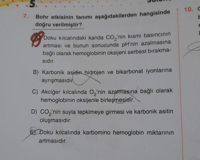 7.
5.
Bohr etkisinin tanımı aşağıdakilerden hangisinde
doğru verilmiştir?
Doku kılcalındaki kanda CO₂'nin kısmi basıncının
artması ve bunun sonucunda pH'nin azalmasına
bağlı olarak hemoglobinin oksijeni serbest bırakma-
sıdır.
B) Karbonik asidin hidrojen v