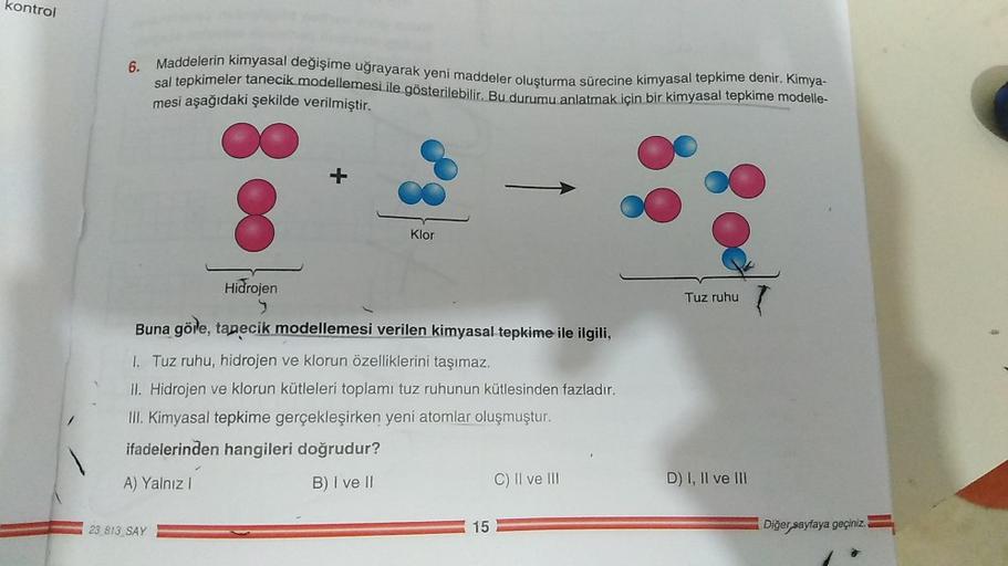 kontrol
6. Maddelerin kimyasal değişime uğrayarak yeni maddeler oluşturma sürecine kimyasal tepkime denir. Kimya-
sal tepkimeler tanecik modellemesi ile gösterilebilir. Bu durumu anlatmak için bir kimyasal tepkime modelle-
mesi aşağıdaki şekilde verilmişti