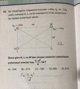 10. Bir dikdörtgenin köşelerine konulan +40q, q₁ ve-15q
yüklü noktasal K, L ve M cisimlerinin O'da oluşturduk-
ları toplam potansiyel sıfırdır.
9k=
K
AL
+40q
A)-346
L
4d
B)-274
2
Ep = k₁9₂²
J
-'dir?
Buna göre K, L ve M'den oluşan sistemin elektriksel
k.q²
potansiyel enerjisi kaç
demel
C)-180
y pelenja day
9M = -15q
3d
O
15
02 equar
D) 346 E) 274