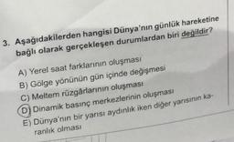 3. Aşağıdakilerden hangisi Dünya'nın günlük hareketine
bağlı olarak gerçekleşen durumlardan biri değildir?
A) Yerel saat farklarının oluşması
B) Gölge yönünün gün içinde değişmesi
C) Meltem rüzgârlarının oluşması
D) Dinamik basınç merkezlerinin oluşması
E) Dünya'nın bir yarısı aydınlık iken diğer yarısının ka-
ranlık olması