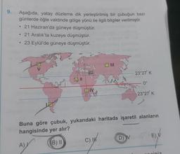 9.
Aşağıda, yatay düzleme dik yerleştirilmiş bir çubuğun bazı
günlerde öğle vaktinde gölge yönü ile ilgili bilgiler verilmiştir.
21 Haziran'da güneye düşmüştür.
21 Aralık'ta kuzeye düşmüştür.
23 Eylül'de güneye düşmüştür.
●
●
ON
A)
Buna göre çubuk, yukarıdaki haritada işaretli alanların
hangisinde yer alır?
B) II
C)
23°27' K
D) V
0°
23°27¹ K
E) V
Opiniz