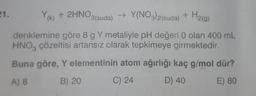 21.
Y(k) + 2HNO3(suda) → Y(NO3)2(suda) + H₂(g)
denklemine göre 8 g Y metaliyle pH değeri 0 olan 400 mL
HNO3 çözeltisi artansız olarak tepkimeye girmektedir.
Buna göre, Y elementinin atom ağırlığı kaç g/mol dür?
A) 8
B) 20
C) 24
D) 40
E) 80