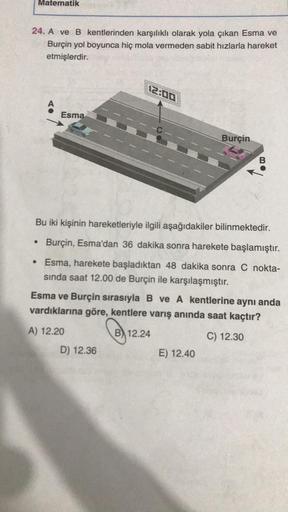 Matematik
24. A ve B kentlerinden karşılıklı olarak yola çıkan Esma ve
Burçin yol boyunca hiç mola vermeden sabit hızlarla hareket
etmişlerdir.
●
A
Esma
Bu iki kişinin hareketleriyle ilgili aşağıdakiler bilinmektedir.
Burçin, Esma'dan 36 dakika sonra harek