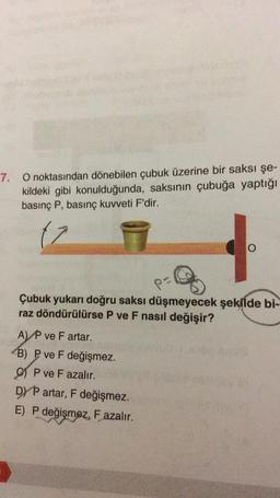 7.
O noktasından dönebilen çubuk üzerine bir saksı şe-
kildeki gibi konulduğunda, saksının çubuğa yaptığı
basınç P, basınç kuvveti F'dir.
(7
%
O
Çubuk yukarı doğru saksı düşmeyecek şekilde bi-
raz döndürülürse P ve F nasıl değişir?
A) P ve F artar.
B) P ve F değişmez.
OP ve F azalır.
DYP artar, F değişmez.
E) P değişmez, F azalır.